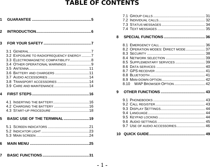 User Guide - 1 -  TABLE OF CONTENTS  1GUARANTEE ........................................................52INTRODUCTION....................................................63FOR YOUR SAFETY .............................................73.1GENERAL...........................................................73.2EXPOSURE TO RADIOFREQUENCY ENERGY .........73.3ELECTROMAGNETIC COMPATIBILITY....................83.4OTHER OPERATIONAL WARNINGS .......................93.5ANTENNA.........................................................113.6BATTERY AND CHARGERS ................................113.7AUDIO ACCESSORIES .......................................143.8TRANSPORT ACCESSORIES ..............................143.9CARE AND MAINTENANCE .................................144FIRST STEPS......................................................164.1INSERTING THE BATTERY..................................164.2CHARGING THE BATTERY .................................164.3START-UP PROCEDURE ....................................185BASIC USE OF THE TERMINAL........................195.1SCREEN INDICATORS .......................................215.2INDICATOR LIGHT .............................................235.3MAIN SCREEN ..................................................246MAIN MENU ........................................................257BASIC FUNCTIONS............................................317.1GROUP CALLS ................................................. 317.2INDIVIDUAL CALLS............................................ 327.3STATUS MESSAGES ......................................... 347.4TEXT MESSAGES ............................................. 358SPECIAL FUNCTIONS ....................................... 368.1EMERGENCY CALL........................................... 368.2OPERATION MODES: DIRECT MODE.................. 378.3SECURITY ....................................................... 388.4NETWORK SELECTION ..................................... 398.5SUPPLEMENTARY SERVICES ............................ 398.6DATA SERVICES .............................................. 408.7GPS RECEIVER ............................................... 418.8BLUETOOTH .................................................... 418.9MAN-DOWN OPTION......................................... 428.10WAP BROWSER OPTION ............................. 429OTHER FUNCTIONS .......................................... 439.1PHONEBOOKS ................................................. 439.2CALL REGISTER............................................... 439.3DISPLAY SETTINGS.......................................... 449.4LANGUAGE...................................................... 449.5KEYPAD LOCKING............................................ 449.6AUDIO SETTINGS ............................................. 459.7USE OF AUDIO ACCESSORIES........................... 4610QUICK GUIDE..................................................... 49