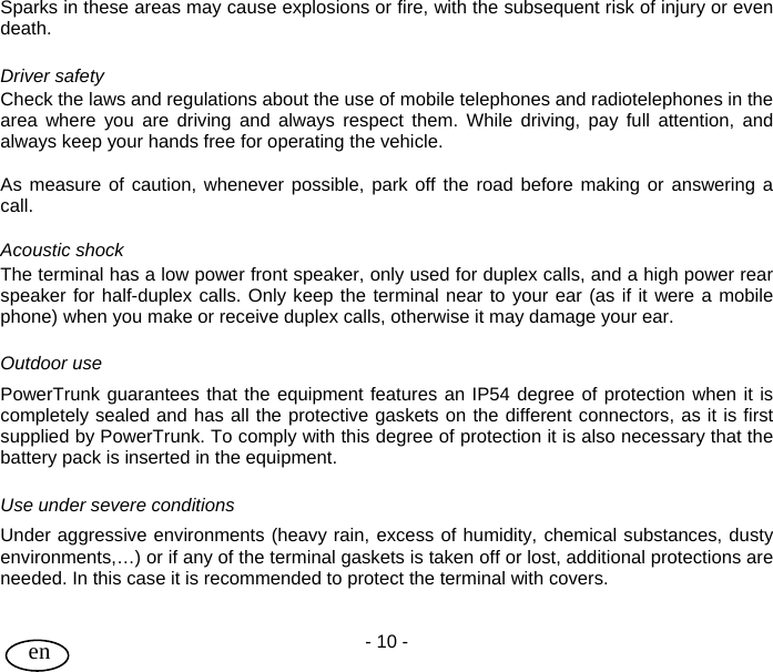 User Guide - 10 -  en Sparks in these areas may cause explosions or fire, with the subsequent risk of injury or even death.  Driver safety Check the laws and regulations about the use of mobile telephones and radiotelephones in the area where you are driving and always respect them. While driving, pay full attention, and always keep your hands free for operating the vehicle.  As measure of caution, whenever possible, park off the road before making or answering a call.  Acoustic shock The terminal has a low power front speaker, only used for duplex calls, and a high power rear speaker for half-duplex calls. Only keep the terminal near to your ear (as if it were a mobile phone) when you make or receive duplex calls, otherwise it may damage your ear.  Outdoor use PowerTrunk guarantees that the equipment features an IP54 degree of protection when it is completely sealed and has all the protective gaskets on the different connectors, as it is first supplied by PowerTrunk. To comply with this degree of protection it is also necessary that the battery pack is inserted in the equipment.   Use under severe conditions Under aggressive environments (heavy rain, excess of humidity, chemical substances, dusty environments,…) or if any of the terminal gaskets is taken off or lost, additional protections are needed. In this case it is recommended to protect the terminal with covers.  