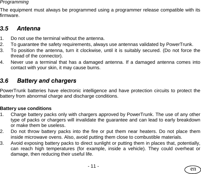 User Guide  - 11 -   en Programming The equipment must always be programmed using a programmer release compatible with its firmware.  3.5 Antenna 1.  Do not use the terminal without the antenna.  2.  To guarantee the safety requirements, always use antennas validated by PowerTrunk. 3.  To position the antenna, turn it clockwise, until it is suitably secured. (Do not force the thread of the connector). 4.  Never use a terminal that has a damaged antenna. If a damaged antenna comes into contact with your skin, it may cause burns.  3.6 Battery and chargers PowerTrunk batteries have electronic intelligence and have protection circuits to protect the battery from abnormal charge and discharge conditions.  Battery use conditions 1.  Charge battery packs only with chargers approved by PowerTrunk. The use of any other type of packs or chargers will invalidate the guarantee and can lead to early breakdown or make them be useless. 2.  Do not throw battery packs into the fire or put them near heaters. Do not place them inside microwave ovens. Also, avoid putting them close to combustible materials. 3.  Avoid exposing battery packs to direct sunlight or putting them in places that, potentially, can reach high temperatures (for example, inside a vehicle). They could overheat or damage, then reducing their useful life. 