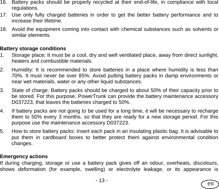 User Guide  - 13 -   en 16.  Battery packs should be properly recycled at their end-of-life, in compliance with local regulations. 17.  Use only fully charged batteries in order to get the better battery performance and to increase their lifetime.  18.  Avoid the equipment coming into contact with chemical substances such as solvents or similar elements.  Battery storage conditions  1. Storage place: It must be a cool, dry and well ventilated place, away from direct sunlight, heaters and combustible materials. 2.  Humidity: It is recommended to store batteries in a place where humidity is less than 70%. It must never be over 85%. Avoid putting battery packs in damp environments or near wet materials, water or any other liquid substances. 3.  State of charge: Battery packs should be charged to about 50% of their capacity prior to be stored. For this purpose, PowerTrunk can provide the battery maintenance accessory D037223, that leaves the batteries charged to 50%. 4.  If battery packs are not going to be used for a long time, it will be necessary to recharge them to 50% every 3 months, so that they are ready for a new storage period. For this purpose use the maintenance accessory D037223. 5.  How to store battery packs: Insert each pack in an insulating plastic bag. It is advisable to put them in cardboard boxes to better protect them against environmental condition changes.  Emergency actions If during charging, storage or use a battery pack gives off an odour, overheats, discolours, shows deformation (for example, swelling) or electrolyte leakage, or its appearance is 