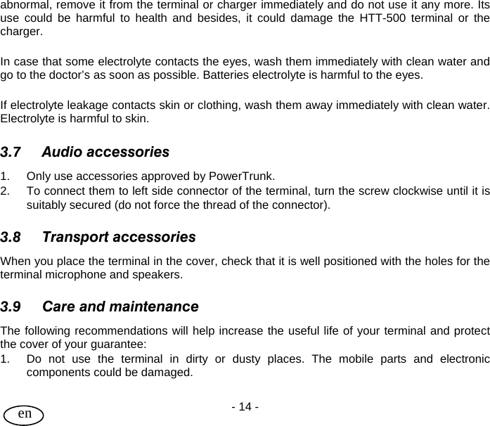 User Guide - 14 -  en abnormal, remove it from the terminal or charger immediately and do not use it any more. Its use could be harmful to health and besides, it could damage the HTT-500 terminal or the charger.  In case that some electrolyte contacts the eyes, wash them immediately with clean water and go to the doctor’s as soon as possible. Batteries electrolyte is harmful to the eyes.  If electrolyte leakage contacts skin or clothing, wash them away immediately with clean water. Electrolyte is harmful to skin.  3.7 Audio accessories 1.  Only use accessories approved by PowerTrunk. 2.  To connect them to left side connector of the terminal, turn the screw clockwise until it is suitably secured (do not force the thread of the connector).  3.8 Transport accessories When you place the terminal in the cover, check that it is well positioned with the holes for the terminal microphone and speakers.  3.9 Care and maintenance The following recommendations will help increase the useful life of your terminal and protect the cover of your guarantee: 1.  Do not use the terminal in dirty or dusty places. The mobile parts and electronic components could be damaged. 