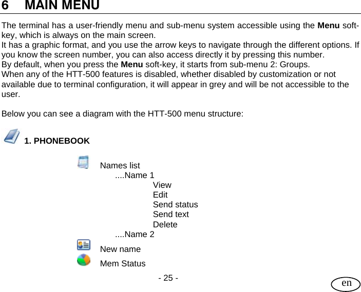 User Guide  - 25 -   en  6 MAIN MENU The terminal has a user-friendly menu and sub-menu system accessible using the Menu soft-key, which is always on the main screen. It has a graphic format, and you use the arrow keys to navigate through the different options. If you know the screen number, you can also access directly it by pressing this number. By default, when you press the Menu soft-key, it starts from sub-menu 2: Groups. When any of the HTT-500 features is disabled, whether disabled by customization or not available due to terminal configuration, it will appear in grey and will be not accessible to the user.   Below you can see a diagram with the HTT-500 menu structure:   1. PHONEBOOK   Names list ....Name 1   View   Edit   Send status   Send text   Delete ....Name 2     New name     Mem Status 