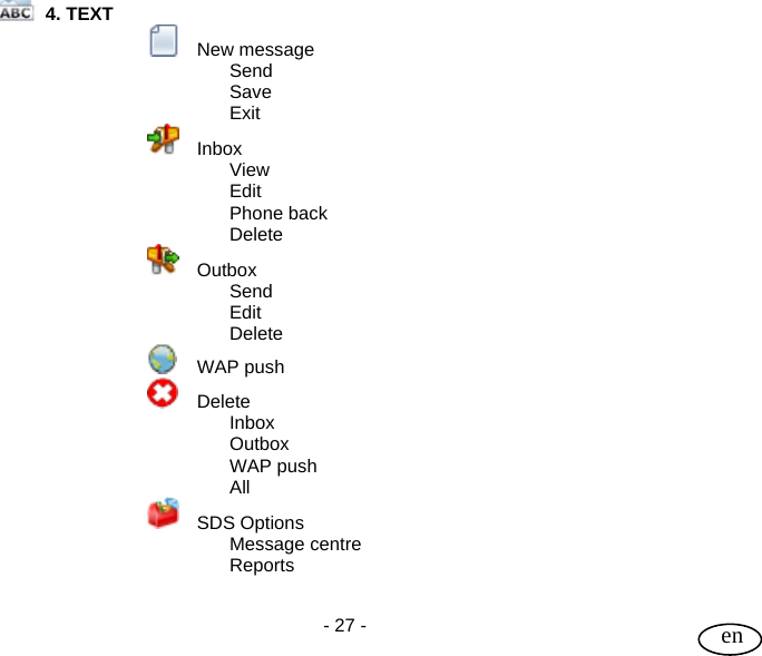 User Guide  - 27 -   en  4. TEXT    New message   Send   Save    Exit    Inbox   View   Edit   Phone back   Delete    Outbox   Send    Edit   Delete  WAP push    Delete    Inbox   Outbox   WAP push   All    SDS Options   Message centre   Reports  