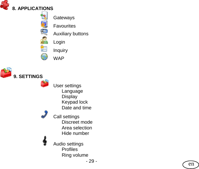 User Guide  - 29 -   en  8. APPLICATIONS    Gateways  Favourites  Auxiliary buttons  Login  Inquiry  WAP  9. SETTINGS    User settings  Language  Display  Keypad lock   Date and time  Call settings  Discreet mode  Area selection  Hide number  Audio settings  Profiles  Ring volume 