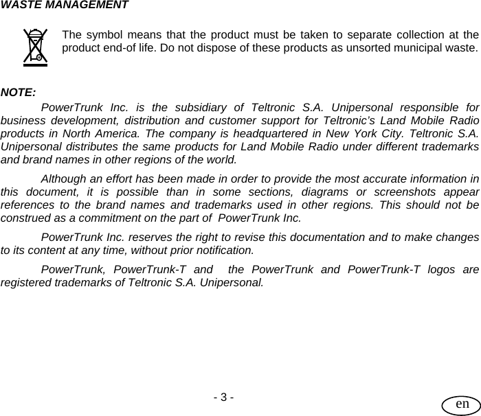 User Guide  - 3 -   en WASTE MANAGEMENT  The symbol means that the product must be taken to separate collection at the product end-of life. Do not dispose of these products as unsorted municipal waste.   NOTE: PowerTrunk Inc. is the subsidiary of Teltronic S.A. Unipersonal responsible for business development, distribution and customer support for Teltronic’s Land Mobile Radio products in North America. The company is headquartered in New York City. Teltronic S.A. Unipersonal distributes the same products for Land Mobile Radio under different trademarks and brand names in other regions of the world. Although an effort has been made in order to provide the most accurate information in this document, it is possible than in some sections, diagrams or screenshots appear references to the brand names and trademarks used in other regions. This should not be construed as a commitment on the part of  PowerTrunk Inc. PowerTrunk Inc. reserves the right to revise this documentation and to make changes to its content at any time, without prior notification. PowerTrunk, PowerTrunk-T and  the PowerTrunk and PowerTrunk-T logos are registered trademarks of Teltronic S.A. Unipersonal. 