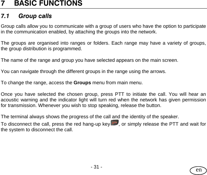 User Guide  - 31 -   en 7 BASIC FUNCTIONS 7.1 Group calls Group calls allow you to communicate with a group of users who have the option to participate in the communication enabled, by attaching the groups into the network.  The groups are organised into ranges or folders. Each range may have a variety of groups, the group distribution is programmed.  The name of the range and group you have selected appears on the main screen.   You can navigate through the different groups in the range using the arrows.   To change the range, access the Groups menu from main menu.  Once you have selected the chosen group, press PTT to initiate the call. You will hear an acoustic warning and the indicator light will turn red when the network has given permission for transmission. Whenever you wish to stop speaking, release the button.   The terminal always shows the progress of the call and the identity of the speaker. To disconnect the call, press the red hang-up key , or simply release the PTT and wait for the system to disconnect the call.     