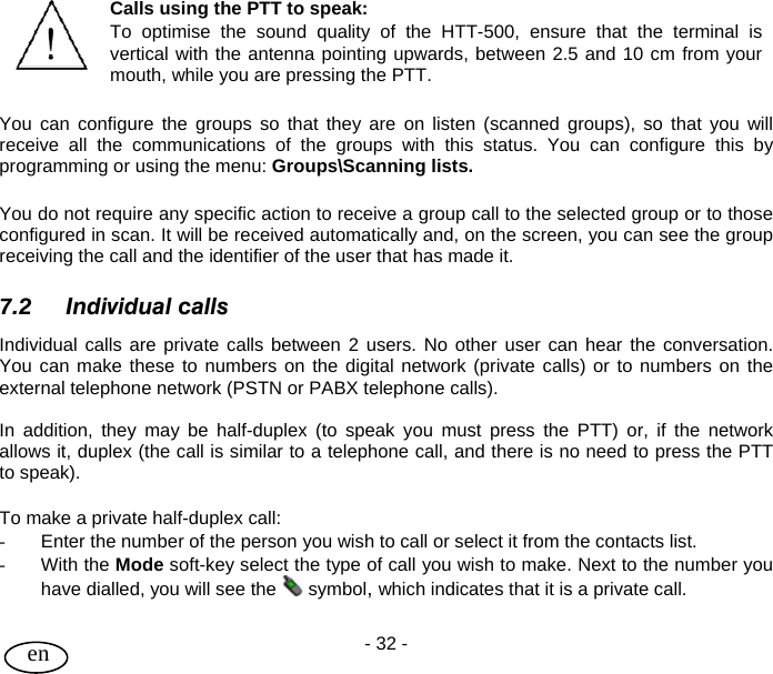 User Guide - 32 -  en  Calls using the PTT to speak: To optimise the sound quality of the HTT-500, ensure that the terminal is vertical with the antenna pointing upwards, between 2.5 and 10 cm from your mouth, while you are pressing the PTT.  You can configure the groups so that they are on listen (scanned groups), so that you will receive all the communications of the groups with this status. You can configure this by programming or using the menu: Groups\Scanning lists.  You do not require any specific action to receive a group call to the selected group or to those configured in scan. It will be received automatically and, on the screen, you can see the group receiving the call and the identifier of the user that has made it.  7.2 Individual calls Individual calls are private calls between 2 users. No other user can hear the conversation.  You can make these to numbers on the digital network (private calls) or to numbers on the external telephone network (PSTN or PABX telephone calls).  In addition, they may be half-duplex (to speak you must press the PTT) or, if the network allows it, duplex (the call is similar to a telephone call, and there is no need to press the PTT to speak).  To make a private half-duplex call: -  Enter the number of the person you wish to call or select it from the contacts list. - With the Mode soft-key select the type of call you wish to make. Next to the number you have dialled, you will see the   symbol, which indicates that it is a private call.  