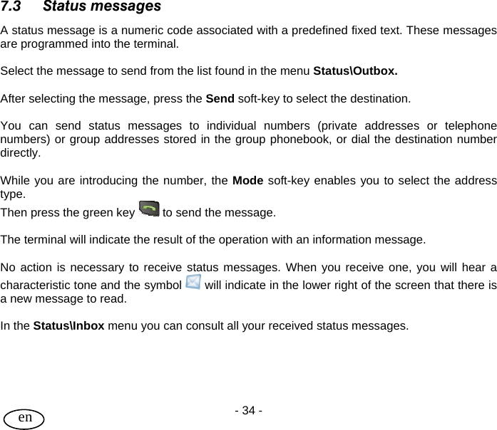 User Guide - 34 -  en 7.3 Status messages A status message is a numeric code associated with a predefined fixed text. These messages are programmed into the terminal.  Select the message to send from the list found in the menu Status\Outbox.  After selecting the message, press the Send soft-key to select the destination.  You can send status messages to individual numbers (private addresses or telephone numbers) or group addresses stored in the group phonebook, or dial the destination number directly.   While you are introducing the number, the Mode soft-key enables you to select the address type.  Then press the green key   to send the message.  The terminal will indicate the result of the operation with an information message.  No action is necessary to receive status messages. When you receive one, you will hear a characteristic tone and the symbol   will indicate in the lower right of the screen that there is a new message to read.  In the Status\Inbox menu you can consult all your received status messages.     