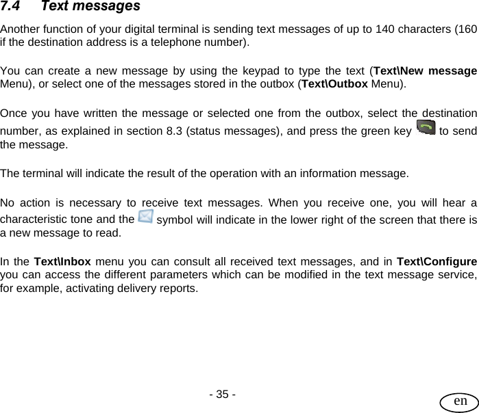 User Guide  - 35 -   en 7.4 Text messages Another function of your digital terminal is sending text messages of up to 140 characters (160 if the destination address is a telephone number).  You can create a new message by using the keypad to type the text (Text\New message Menu), or select one of the messages stored in the outbox (Text\Outbox Menu).  Once you have written the message or selected one from the outbox, select the destination number, as explained in section 8.3 (status messages), and press the green key   to send the message.  The terminal will indicate the result of the operation with an information message.  No action is necessary to receive text messages. When you receive one, you will hear a characteristic tone and the   symbol will indicate in the lower right of the screen that there is a new message to read.  In the Text\Inbox menu you can consult all received text messages, and in Text\Configure you can access the different parameters which can be modified in the text message service, for example, activating delivery reports.       