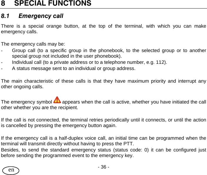 User Guide - 36 -  en  8 SPECIAL FUNCTIONS 8.1 Emergency call There is a special orange button, at the top of the terminal, with which you can make emergency calls.  The emergency calls may be: -  Group call (to a specific group in the phonebook, to the selected group or to another special group not included in the user phonebook). -  Individual call (to a private address or to a telephone number, e.g. 112). -  A status message sent to an individual or group address.  The main characteristic of these calls is that they have maximum priority and interrupt any other ongoing calls.  The emergency symbol   appears when the call is active, whether you have initiated the call other whether you are the recipient.  If the call is not connected, the terminal retries periodically until it connects, or until the action is cancelled by pressing the emergency button again.  If the emergency call is a half-duplex voice call, an initial time can be programmed when the terminal will transmit directly without having to press the PTT. Besides, to send the standard emergency status (status code: 0) it can be configured just before sending the programmed event to the emergency key. 