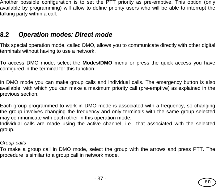 User Guide  - 37 -   en Another possible configuration is to set the PTT priority as pre-emptive. This option (only available by programming) will allow to define priority users who will be able to interrupt the talking party within a call.   8.2 Operation modes: Direct mode This special operation mode, called DMO, allows you to communicate directly with other digital terminals without having to use a network.   To access DMO mode, select the Modes\DMO menu or press the quick access you have configured in the terminal for this function.  In DMO mode you can make group calls and individual calls. The emergency button is also available, with which you can make a maximum priority call (pre-emptive) as explained in the previous section.  Each group programmed to work in DMO mode is associated with a frequency, so changing the group involves changing the frequency and only terminals with the same group selected may communicate with each other in this operation mode. Individual calls are made using the active channel, i.e., that associated with the selected group.  Group calls To make a group call in DMO mode, select the group with the arrows and press PTT. The procedure is similar to a group call in network mode.   