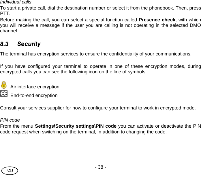 User Guide - 38 -  en Individual calls To start a private call, dial the destination number or select it from the phonebook. Then, press PTT. Before making the call, you can select a special function called Presence check, with which you will receive a message if the user you are calling is not operating in the selected DMO channel.  8.3 Security The terminal has encryption services to ensure the confidentiality of your communications.   If you have configured your terminal to operate in one of these encryption modes, during encrypted calls you can see the following icon on the line of symbols:    Air interface encryption   End-to-end encryption    Consult your services supplier for how to configure your terminal to work in encrypted mode.  PIN code From the menu Settings\Security settings\PIN code you can activate or deactivate the PIN code request when switching on the terminal, in addition to changing the code.   