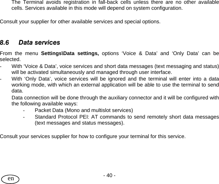 User Guide - 40 -  en  The Terminal avoids registration in fall-back cells unless there are no other available cells. Services available in this mode will depend on system configuration.  Consult your supplier for other available services and special options.   8.6 Data services From the menu Settings\Data settings, options ‘Voice &amp; Data’ and ‘Only Data’ can be selected. -  With ‘Voice &amp; Data’, voice services and short data messages (text messaging and status) will be activated simultaneously and managed through user interface.  -  With ‘Only Data’, voice services will be ignored and the terminal will enter into a data working mode, with which an external application will be able to use the terminal to send data. Data connection will be done through the auxiliary connector and it will be configured with the following available ways: -  Packet Data (Mono and multislot services) -  Standard Protocol PEI: AT commands to send remotely short data messages (text messages and status messages).  Consult your services supplier for how to configure your terminal for this service.     