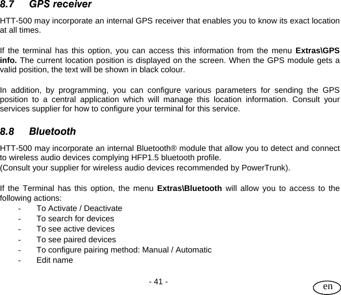 User Guide  - 41 -   en 8.7 GPS receiver HTT-500 may incorporate an internal GPS receiver that enables you to know its exact location at all times.   If the terminal has this option, you can access this information from the menu Extras\GPS info. The current location position is displayed on the screen. When the GPS module gets a valid position, the text will be shown in black colour.  In addition, by programming, you can configure various parameters for sending the GPS position to a central application which will manage this location information. Consult your services supplier for how to configure your terminal for this service.  8.8 Bluetooth HTT-500 may incorporate an internal Bluetooth® module that allow you to detect and connect to wireless audio devices complying HFP1.5 bluetooth profile. (Consult your supplier for wireless audio devices recommended by PowerTrunk).  If the Terminal has this option, the menu Extras\Bluetooth will allow you to access to the following actions: -  To Activate / Deactivate -  To search for devices -  To see active devices -  To see paired devices -  To configure pairing method: Manual / Automatic - Edit name  