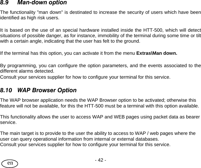 User Guide - 42 -  en  8.9 Man-down option The functionality &quot;man down&quot; is destinated to increase the security of users which have been identified as high risk users.  It is based on the use of an special hardware installed inside the HTT-500, which will detect situations of possible danger, as for instance, immobility of the terminal during some time or tilt with a certain angle, indicating that the user has felt to the ground.  If the terminal has this option, you can activate it from the menu Extras\Man down.  By programming, you can configure the option parameters, and the events associated to the different alarms detected. Consult your services supplier for how to configure your terminal for this service.  8.10 WAP Browser Option The WAP browser application needs the WAP Browser option to be activated; otherwise this feature will not be available, for this the HTT-500 must be a terminal with this option available.    This functionality allows the user to access WAP and WEB pages using packet data as bearer service.   The main target is to provide to the user the ability to access to WAP / web pages where the user can query operational information from internal or external databases.   Consult your services supplier for how to configure your terminal for this service. 