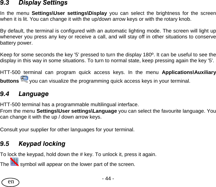 User Guide - 44 -  en 9.3 Display Settings In the menu Settings\User settings\Display you can select the brightness for the screen when it is lit. You can change it with the up/down arrow keys or with the rotary knob.  By default, the terminal is configured with an automatic lighting mode. The screen will light up whenever you press any key or receive a call, and will stay off in other situations to conserve battery power.   Keep for some seconds the key &apos;5&apos; pressed to turn the display 180º. It can be useful to see the display in this way in some situations. To turn to normal state, keep pressing again the key &apos;5&apos;.  HTT-500 terminal can program quick access keys. In the menu Applications\Auxiliary buttons  you can visualize the programming quick access keys in your terminal.  9.4 Language HTT-500 terminal has a programmable multilingual interface.  From the menu Settings\User settings\Language you can select the favourite language. You can change it with the up / down arrow keys.  Consult your supplier for other languages for your terminal.  9.5 Keypad locking To lock the keypad, hold down the # key. To unlock it, press it again. The   symbol will appear on the lower part of the screen.  