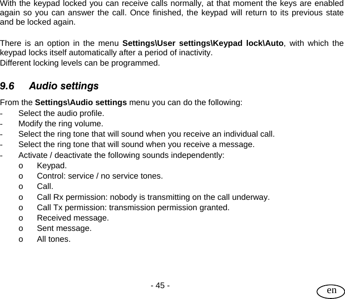 User Guide  - 45 -   en With the keypad locked you can receive calls normally, at that moment the keys are enabled again so you can answer the call. Once finished, the keypad will return to its previous state and be locked again.  There is an option in the menu Settings\User settings\Keypad lock\Auto, with which the keypad locks itself automatically after a period of inactivity.  Different locking levels can be programmed.  9.6 Audio settings From the Settings\Audio settings menu you can do the following: -  Select the audio profile.  -  Modify the ring volume. -  Select the ring tone that will sound when you receive an individual call. -  Select the ring tone that will sound when you receive a message. -  Activate / deactivate the following sounds independently: o Keypad. o  Control: service / no service tones. o Call. o  Call Rx permission: nobody is transmitting on the call underway. o  Call Tx permission: transmission permission granted. o Received message. o Sent message. o All tones.    