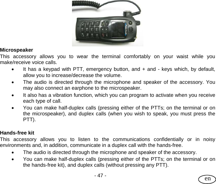 User Guide  - 47 -   en  Microspeaker This accessory allows you to wear the terminal comfortably on your waist while you make/receive voice calls.  •  It has a keypad with PTT, emergency button, and + and - keys which, by default, allow you to increase/decrease the volume. •  The audio is directed through the microphone and speaker of the accessory. You may also connect an earphone to the microspeaker. •  It also has a vibration function, which you can program to activate when you receive each type of call. •  You can make half-duplex calls (pressing either of the PTTs; on the terminal or on the microspeaker), and duplex calls (when you wish to speak, you must press the PTT).   Hands-free kit This accessory allows you to listen to the communications confidentially or in noisy environments and, in addition, communicate in a duplex call with the hands-free.  •  The audio is directed through the microphone and speaker of the accessory. •  You can make half-duplex calls (pressing either of the PTTs; on the terminal or on the hands-free kit), and duplex calls (without pressing any PTT).  