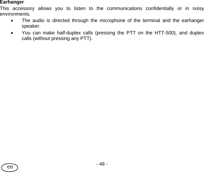 User Guide - 48 -  en  Earhanger  This accessory allows you to listen to the communications confidentially or in noisy environments.  •  The audio is directed through the microphone of the terminal and the earhanger speaker. •  You can make half-duplex calls (pressing the PTT on the HTT-500), and duplex calls (without pressing any PTT).  