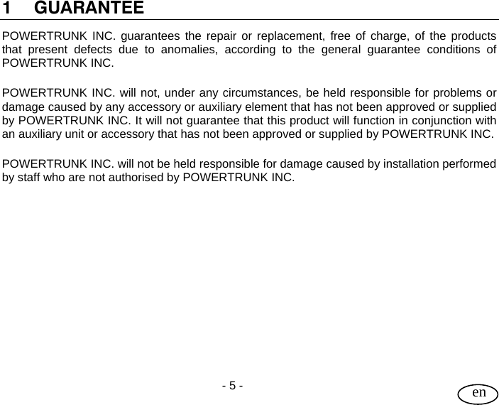 User Guide  - 5 -   en  1 GUARANTEE POWERTRUNK INC. guarantees the repair or replacement, free of charge, of the products that present defects due to anomalies, according to the general guarantee conditions of POWERTRUNK INC.  POWERTRUNK INC. will not, under any circumstances, be held responsible for problems or damage caused by any accessory or auxiliary element that has not been approved or supplied by POWERTRUNK INC. It will not guarantee that this product will function in conjunction with an auxiliary unit or accessory that has not been approved or supplied by POWERTRUNK INC.   POWERTRUNK INC. will not be held responsible for damage caused by installation performed by staff who are not authorised by POWERTRUNK INC.             