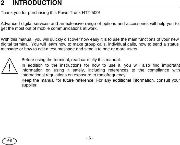 User Guide - 6 -  en  2 INTRODUCTION Thank you for purchasing this PowerTrunk HTT-500!  Advanced digital services and an extensive range of options and accessories will help you to get the most out of mobile communications at work.  With this manual, you will quickly discover how easy it is to use the main functions of your new digital terminal. You will learn how to make group calls, individual calls, how to send a status message or how to edit a text message and send it to one or more users.  Before using the terminal, read carefully this manual.  In addition to the instructions for how to use it, you will also find important information on using it safely, including references to the compliance with international regulations on exposure to radiofrequency. Keep the manual for future reference. For any additional information, consult your supplier.   