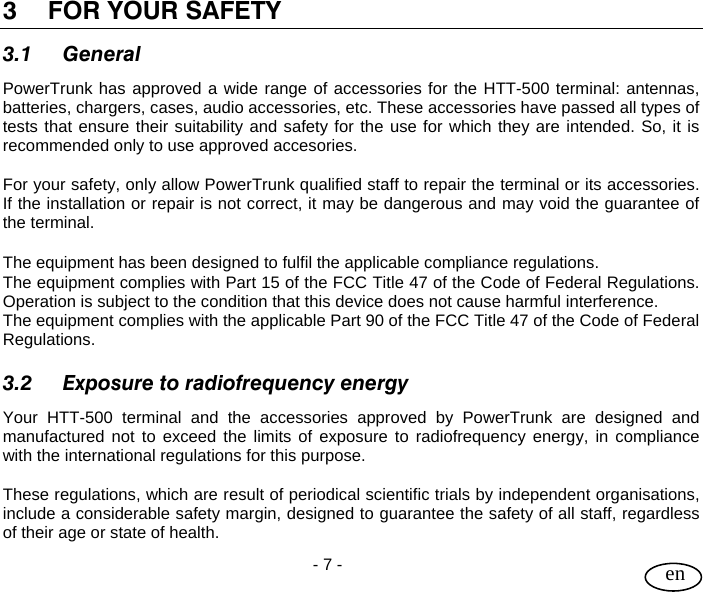 User Guide  - 7 -   en 3 FOR YOUR SAFETY 3.1 General PowerTrunk has approved a wide range of accessories for the HTT-500 terminal: antennas, batteries, chargers, cases, audio accessories, etc. These accessories have passed all types of tests that ensure their suitability and safety for the use for which they are intended. So, it is recommended only to use approved accesories.  For your safety, only allow PowerTrunk qualified staff to repair the terminal or its accessories. If the installation or repair is not correct, it may be dangerous and may void the guarantee of the terminal.  The equipment has been designed to fulfil the applicable compliance regulations. The equipment complies with Part 15 of the FCC Title 47 of the Code of Federal Regulations. Operation is subject to the condition that this device does not cause harmful interference. The equipment complies with the applicable Part 90 of the FCC Title 47 of the Code of Federal Regulations.  3.2 Exposure to radiofrequency energy Your HTT-500 terminal and the accessories approved by PowerTrunk are designed and manufactured not to exceed the limits of exposure to radiofrequency energy, in compliance with the international regulations for this purpose.  These regulations, which are result of periodical scientific trials by independent organisations, include a considerable safety margin, designed to guarantee the safety of all staff, regardless of their age or state of health. 