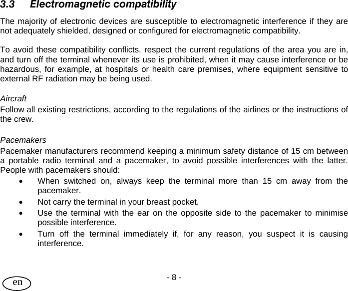 User Guide - 8 -  en  3.3 Electromagnetic compatibility The majority of electronic devices are susceptible to electromagnetic interference if they are not adequately shielded, designed or configured for electromagnetic compatibility.    To avoid these compatibility conflicts, respect the current regulations of the area you are in, and turn off the terminal whenever its use is prohibited, when it may cause interference or be hazardous, for example, at hospitals or health care premises, where equipment sensitive to external RF radiation may be being used.  Aircraft Follow all existing restrictions, according to the regulations of the airlines or the instructions of the crew.  Pacemakers Pacemaker manufacturers recommend keeping a minimum safety distance of 15 cm between a portable radio terminal and a pacemaker, to avoid possible interferences with the latter. People with pacemakers should: •  When switched on, always keep the terminal more than 15 cm away from the pacemaker. •  Not carry the terminal in your breast pocket. •  Use the terminal with the ear on the opposite side to the pacemaker to minimise possible interference. •  Turn off the terminal immediately if, for any reason, you suspect it is causing interference.    