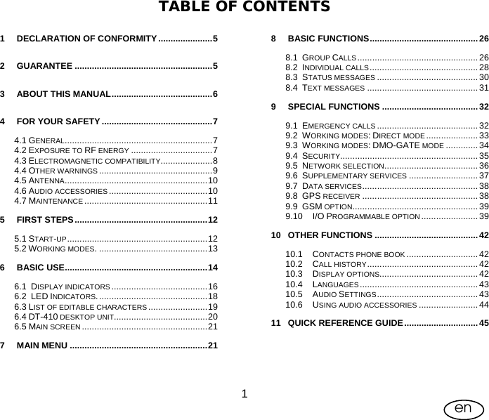 User Manual    1en  TABLE OF CONTENTS  1 DECLARATION OF CONFORMITY ......................5 2 GUARANTEE ........................................................5 3 ABOUT THIS MANUAL.........................................6 4 FOR YOUR SAFETY .............................................7 4.1 GENERAL............................................................7 4.2 EXPOSURE TO RF ENERGY .................................7 4.3 ELECTROMAGNETIC COMPATIBILITY.....................8 4.4 OTHER WARNINGS ..............................................9 4.5 ANTENNA..........................................................10 4.6 AUDIO ACCESSORIES ........................................10 4.7 MAINTENANCE ..................................................11 5 FIRST STEPS......................................................12 5.1 START-UP.........................................................12 5.2 WORKING MODES. ............................................13 6 BASIC USE..........................................................14 6.1 DISPLAY INDICATORS .......................................16 6.2 LED INDICATORS.............................................18 6.3 LIST OF EDITABLE CHARACTERS ........................19 6.4 DT-410 DESKTOP UNIT......................................20 6.5 MAIN SCREEN ...................................................21 7 MAIN MENU ........................................................21  8 BASIC FUNCTIONS............................................26 8.1 GROUP CALLS................................................. 26 8.2 INDIVIDUAL CALLS............................................ 28 8.3 STATUS MESSAGES .........................................30 8.4 TEXT MESSAGES ............................................. 31 9 SPECIAL FUNCTIONS .......................................32 9.1 EMERGENCY CALLS ......................................... 32 9.2 WORKING MODES: DIRECT MODE .....................33 9.3 WORKING MODES: DMO-GATE MODE .............34 9.4 SECURITY........................................................35 9.5 NETWORK SELECTION...................................... 36 9.6 SUPPLEMENTARY SERVICES ............................ 37 9.7 DATA SERVICES............................................... 38 9.8 GPS RECEIVER ............................................... 38 9.9 GSM OPTION...................................................39 9.10 I/O PROGRAMMABLE OPTION .......................39 10 OTHER FUNCTIONS ..........................................42 10.1 CONTACTS PHONE BOOK .............................42 10.2 CALL HISTORY............................................. 42 10.3 DISPLAY OPTIONS........................................ 42 10.4 LANGUAGES................................................ 43 10.5 AUDIO SETTINGS.........................................43 10.6 USING AUDIO ACCESSORIES ........................44 11 QUICK REFERENCE GUIDE.............................. 45 