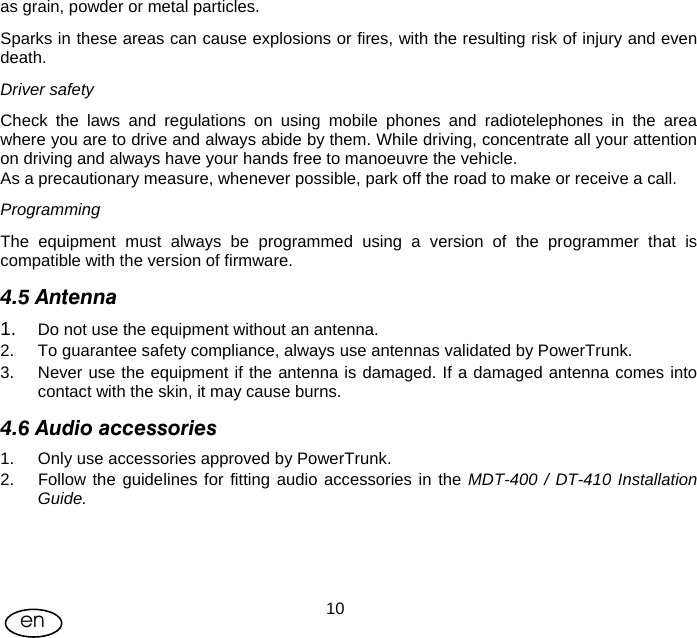 User Manual  10en as grain, powder or metal particles.  Sparks in these areas can cause explosions or fires, with the resulting risk of injury and even death. Driver safety Check the laws and regulations on using mobile phones and radiotelephones in the area where you are to drive and always abide by them. While driving, concentrate all your attention on driving and always have your hands free to manoeuvre the vehicle. As a precautionary measure, whenever possible, park off the road to make or receive a call.  Programming The equipment must always be programmed using a version of the programmer that is compatible with the version of firmware. 4.5 Antenna 1.  Do not use the equipment without an antenna.  2.  To guarantee safety compliance, always use antennas validated by PowerTrunk. 3.  Never use the equipment if the antenna is damaged. If a damaged antenna comes into contact with the skin, it may cause burns. 4.6 Audio accessories 1.  Only use accessories approved by PowerTrunk. 2.  Follow the guidelines for fitting audio accessories in the MDT-400 / DT-410 Installation Guide.    