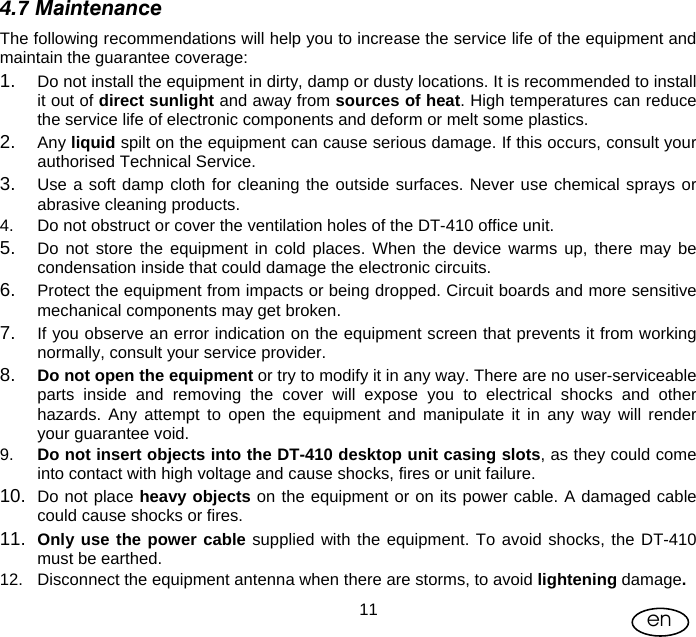 User Manual  11 en 4.7 Maintenance The following recommendations will help you to increase the service life of the equipment and maintain the guarantee coverage: 1.  Do not install the equipment in dirty, damp or dusty locations. It is recommended to install it out of direct sunlight and away from sources of heat. High temperatures can reduce the service life of electronic components and deform or melt some plastics.  2.  Any liquid spilt on the equipment can cause serious damage. If this occurs, consult your authorised Technical Service. 3.  Use a soft damp cloth for cleaning the outside surfaces. Never use chemical sprays or abrasive cleaning products.  4.  Do not obstruct or cover the ventilation holes of the DT-410 office unit. 5.  Do not store the equipment in cold places. When the device warms up, there may be condensation inside that could damage the electronic circuits. 6.  Protect the equipment from impacts or being dropped. Circuit boards and more sensitive mechanical components may get broken.  7.  If you observe an error indication on the equipment screen that prevents it from working normally, consult your service provider.  8.  Do not open the equipment or try to modify it in any way. There are no user-serviceable parts inside and removing the cover will expose you to electrical shocks and other hazards. Any attempt to open the equipment and manipulate it in any way will render your guarantee void. 9.  Do not insert objects into the DT-410 desktop unit casing slots, as they could come into contact with high voltage and cause shocks, fires or unit failure. 10.  Do not place heavy objects on the equipment or on its power cable. A damaged cable could cause shocks or fires. 11.  Only use the power cable supplied with the equipment. To avoid shocks, the DT-410 must be earthed. 12.  Disconnect the equipment antenna when there are storms, to avoid lightening damage. 