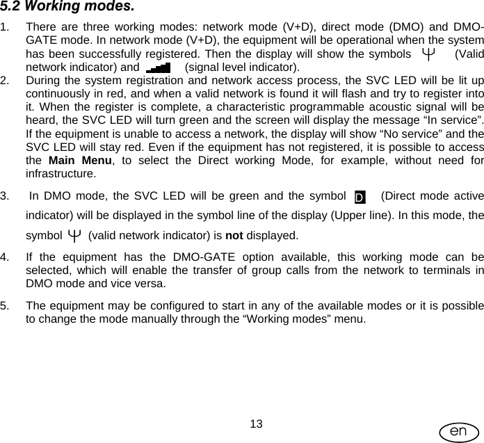 User Manual  13 en 5.2 Working modes. 1.  There are three working modes: network mode (V+D), direct mode (DMO) and DMO-GATE mode. In network mode (V+D), the equipment will be operational when the system has been successfully registered. Then the display will show the symbols          (Valid network indicator) and              (signal level indicator). 2.  During the system registration and network access process, the SVC LED will be lit up continuously in red, and when a valid network is found it will flash and try to register into it. When the register is complete, a characteristic programmable acoustic signal will be heard, the SVC LED will turn green and the screen will display the message “In service”. If the equipment is unable to access a network, the display will show “No service” and the SVC LED will stay red. Even if the equipment has not registered, it is possible to access the  Main Menu, to select the Direct working Mode, for example, without need for infrastructure. 3.   In DMO mode, the SVC LED will be green and the symbol       (Direct mode active indicator) will be displayed in the symbol line of the display (Upper line). In this mode, the symbol        (valid network indicator) is not displayed. 4.  If the equipment has the DMO-GATE option available, this working mode can be selected, which will enable the transfer of group calls from the network to terminals in DMO mode and vice versa. 5.  The equipment may be configured to start in any of the available modes or it is possible to change the mode manually through the “Working modes” menu.  D