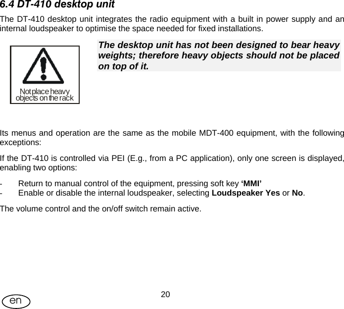 User Manual  20en 6.4 DT-410 desktop unit The DT-410 desktop unit integrates the radio equipment with a built in power supply and an internal loudspeaker to optimise the space needed for fixed installations. Not place heavyobjects on the rack The desktop unit has not been designed to bear heavy weights; therefore heavy objects should not be placed on top of it.   Its menus and operation are the same as the mobile MDT-400 equipment, with the following exceptions: If the DT-410 is controlled via PEI (E.g., from a PC application), only one screen is displayed, enabling two options: -  Return to manual control of the equipment, pressing soft key ‘MMI’ -  Enable or disable the internal loudspeaker, selecting Loudspeaker Yes or No. The volume control and the on/off switch remain active. 