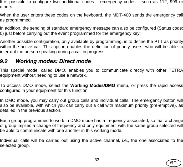 User Manual  33 en It is possible to configure two additional codes – emergency codes – such as 112, 999 or others. When the user enters these codes on the keyboard, the MDT-400 sends the emergency call as programmed. In addition, the sending of standard emergency message can also be configured (Status code: 0) just before carrying out the event programmed for the emergency key. Another possible configuration, only available by programming, is to define the PTT as priority within the active call. This option enables the definition of priority users, who will be able to interrupt the person speaking during a call in progress. 9.2 Working modes: Direct mode This special mode, called DMO, enables you to communicate directly with other TETRA equipment without needing to use a network.   To access DMO mode, select the Working Modes/DMO menu, or press the rapid access configured in your equipment for this function.  In DMO mode, you may carry out group calls and individual calls. The emergency button will also be available, with which you can carry out a call with maximum priority (pre-emptive), as detailed in the previous section.  Each group programmed to work in DMO mode has a frequency associated, so that a change of group implies a change of frequency and only equipment with the same group selected will be able to communicate with one another in this working mode.  Individual calls will be carried out using the active channel, i.e., the one associated to the selected group.  