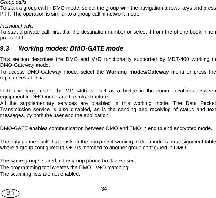 User Manual  34en Group calls To start a group call in DMO mode, select the group with the navigation arrows keys and press PTT. The operation is similar to a group call in network mode.  Individual calls To start a private call, first dial the destination number or select it from the phone book. Then press PTT. 9.3 Working modes: DMO-GATE mode This section describes the DMO and V+D functionality supported by MDT-400 working in DMO-Gateway mode. To access DMO-Gateway mode, select the Working modes/Gateway menu or press the rapid access F + #.  In this working mode, the MDT-400 will act as a bridge in the communications between equipment in DMO mode and the infrastructure. All the supplementary services are disabled in this working mode. The Data Packet Transmission service is also disabled, as is the sending and receiving of status and text messages, by both the user and the application.  DMO-GATE enables communication between DMO and TMO in end to end encrypted mode.  The only phone book that exists in the equipment working in this mode is an assignment table where a group configured in V+D is matched to another group configured in DMO.  The same groups stored in the group phone book are used. The programming tool creates the DMO - V+D matching. The scanning lists are not enabled.  