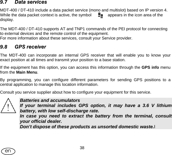 User Manual  38en 9.7 Data services MDT-400 / DT-410 include a data packet service (mono and multislot) based on IP version 4. While the data packet context is active, the symbol     appears in the icon area of the display.  The MDT-400 / DT-410 supports AT and TNP1 commands of the PEI protocol for connecting to external devices and the remote control of the equipment. For more information about these services, consult your Service provider. 9.8 GPS receiver  The MDT-400 can incorporate an internal GPS receiver that will enable you to know your exact position at all times and transmit your position to a base station. If the equipment has this option, you can access this information through the GPS info menu from the Main Menu.  By programming, you can configure different parameters for sending GPS positions to a central application to manage this location information. Consult you service supplier about how to configure your equipment for this service. Batteries and accumulators If your terminal includes GPS option, it may have a 3.6 V lithium battery, with low self-discharge rate. In case you need to extract the battery from the terminal, consult your official dealer. Don’t dispose of these products as unsorted domestic waste.I  