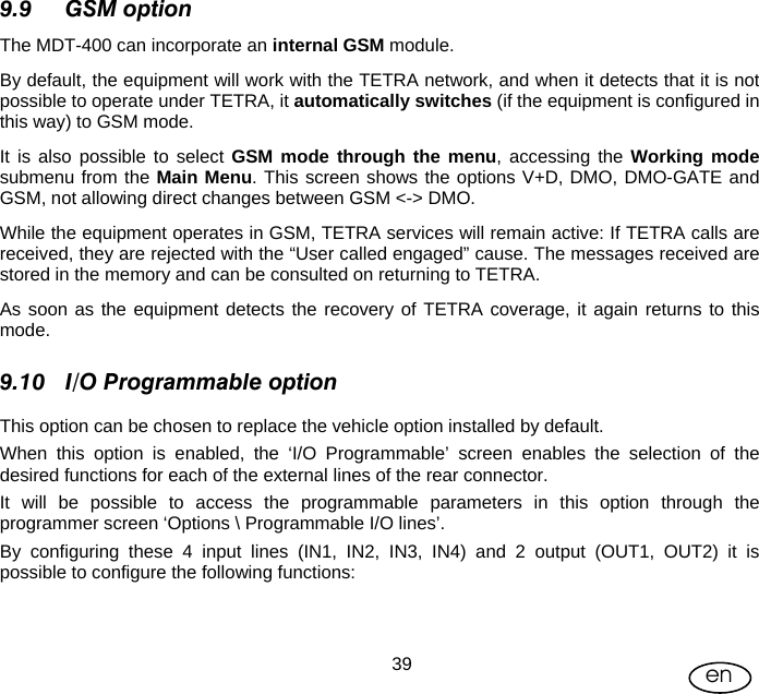 User Manual  39 en 9.9 GSM option The MDT-400 can incorporate an internal GSM module. By default, the equipment will work with the TETRA network, and when it detects that it is not possible to operate under TETRA, it automatically switches (if the equipment is configured in this way) to GSM mode. It is also possible to select GSM mode through the menu, accessing the Working mode submenu from the Main Menu. This screen shows the options V+D, DMO, DMO-GATE and GSM, not allowing direct changes between GSM &lt;-&gt; DMO. While the equipment operates in GSM, TETRA services will remain active: If TETRA calls are received, they are rejected with the “User called engaged” cause. The messages received are stored in the memory and can be consulted on returning to TETRA.  As soon as the equipment detects the recovery of TETRA coverage, it again returns to this mode. 9.10 I/O Programmable option This option can be chosen to replace the vehicle option installed by default.  When this option is enabled, the ‘I/O Programmable’ screen enables the selection of the desired functions for each of the external lines of the rear connector. It will be possible to access the programmable parameters in this option through the programmer screen ‘Options \ Programmable I/O lines’.  By configuring these 4 input lines (IN1, IN2, IN3, IN4) and 2 output (OUT1, OUT2) it is possible to configure the following functions:   