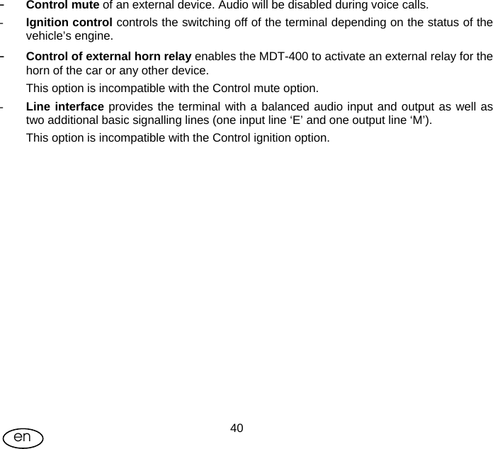 User Manual  40en - Control mute of an external device. Audio will be disabled during voice calls. - Ignition control controls the switching off of the terminal depending on the status of the vehicle’s engine. - Control of external horn relay enables the MDT-400 to activate an external relay for the horn of the car or any other device.  This option is incompatible with the Control mute option. - Line interface provides the terminal with a balanced audio input and output as well as two additional basic signalling lines (one input line ‘E’ and one output line ‘M’). This option is incompatible with the Control ignition option. 