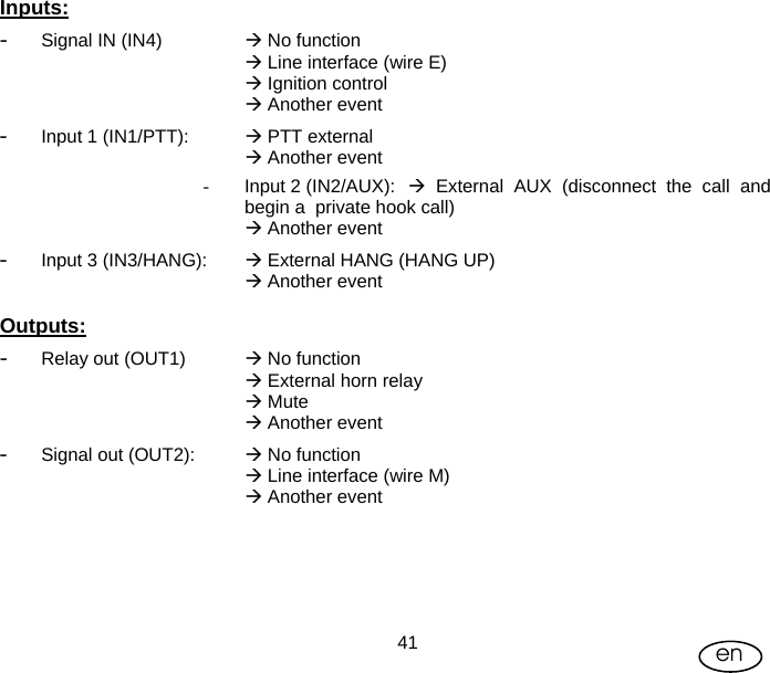 User Manual  41 en  Inputs: - Signal IN (IN4)   Æ No function Æ Line interface (wire E) Æ Ignition control  Æ Another event - Input 1 (IN1/PTT):    Æ PTT external Æ Another event -  Input 2 (IN2/AUX):  Æ External AUX (disconnect the call and begin a  private hook call) Æ Another event - Input 3 (IN3/HANG):   Æ External HANG (HANG UP)    Æ Another event  Outputs: - Relay out (OUT1)   Æ No function Æ External horn relay Æ Mute Æ Another event - Signal out (OUT2):  Æ No function  Æ Line interface (wire M) Æ Another event 