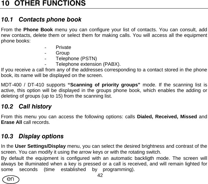 User Manual  42en 10 OTHER FUNCTIONS 10.1 Contacts phone book From the Phone Book menu you can configure your list of contacts. You can consult, add new contacts, delete them or select them for making calls. You will access all the equipment phone books: - Private - Group - Telephone (PSTN) -  Telephone extension (PABX). If you receive a call from any of the addresses corresponding to a contact stored in the phone book, its name will be displayed on the screen. MDT-400 / DT-410 supports “Scanning of priority groups” mode. If the scanning list is active, this option will be displayed in the groups phone book, which enables the adding or deleting of groups (up to 15) from the scanning list. 10.2 Call history From this menu you can access the following options: calls Dialed, Received, Missed and Erase All call records. 10.3 Display options In the User Settings/Display menu, you can select the desired brightness and contrast of the screen. You can modify it using the arrow keys or with the rotating switch. By default the equipment is configured with an automatic backligth mode. The screen will always be illuminated when a key is pressed or a call is received, and will remain lighted for some seconds (time established by programming).  