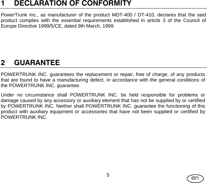 User Manual  5en 1 DECLARATION OF CONFORMITY PowerTrunk Inc., as manufacturer of the product MDT-400 / DT-410, declares that the said product complies with the essential requirements established in article 3 of the Council of Europe Directive 1999/5/CE, dated 9th March, 1999.     2 GUARANTEE POWERTRUNK INC. guarantees the replacement or repair, free of charge, of any products that are found to have a manufacturing defect, in accordance with the general conditions of the POWERTRUNK INC. guarantee. Under no circumstance shall POWERTRUNK INC. be held responsible for problems or damage caused by any accessory or auxiliary element that has not be supplied by or certified by POWERTRUNK INC. Neither shall POWERTRUNK INC. guarantee the functioning of this product with auxiliary equipment or accessories that have not been supplied or certified by POWERTRUNK INC.  