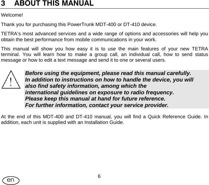 User Manual  6en 3 ABOUT THIS MANUAL  Welcome! Thank you for purchasing this PowerTrunk MDT-400 or DT-410 device. TETRA’s most advanced services and a wide range of options and accessories will help you obtain the best performance from mobile communications in your work. This manual will show you how easy it is to use the main features of your new TETRA terminal. You will learn how to make a group call, an individual call, how to send status message or how to edit a text message and send it to one or several users.  Before using the equipment, please read this manual carefully.  In addition to instructions on how to handle the device, you will  also find safety information, among which the  international guidelines on exposure to radio frequency. Please keep this manual at hand for future reference.  For further information, contact your service provider. At the end of this MDT-400 and DT-410 manual, you will find a Quick Reference Guide. In addition, each unit is supplied with an Installation Guide. 