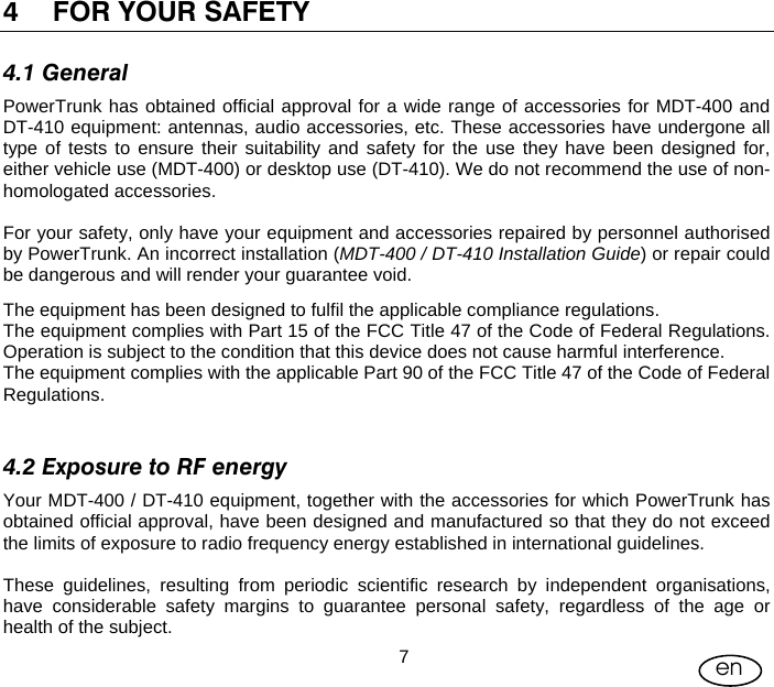 User Manual  7en 4 FOR YOUR SAFETY 4.1 General PowerTrunk has obtained official approval for a wide range of accessories for MDT-400 and DT-410 equipment: antennas, audio accessories, etc. These accessories have undergone all type of tests to ensure their suitability and safety for the use they have been designed for, either vehicle use (MDT-400) or desktop use (DT-410). We do not recommend the use of non-homologated accessories.  For your safety, only have your equipment and accessories repaired by personnel authorised by PowerTrunk. An incorrect installation (MDT-400 / DT-410 Installation Guide) or repair could be dangerous and will render your guarantee void. The equipment has been designed to fulfil the applicable compliance regulations. The equipment complies with Part 15 of the FCC Title 47 of the Code of Federal Regulations. Operation is subject to the condition that this device does not cause harmful interference. The equipment complies with the applicable Part 90 of the FCC Title 47 of the Code of Federal Regulations.  4.2 Exposure to RF energy Your MDT-400 / DT-410 equipment, together with the accessories for which PowerTrunk has obtained official approval, have been designed and manufactured so that they do not exceed the limits of exposure to radio frequency energy established in international guidelines.  These guidelines, resulting from periodic scientific research by independent organisations, have considerable safety margins to guarantee personal safety, regardless of the age or health of the subject. 