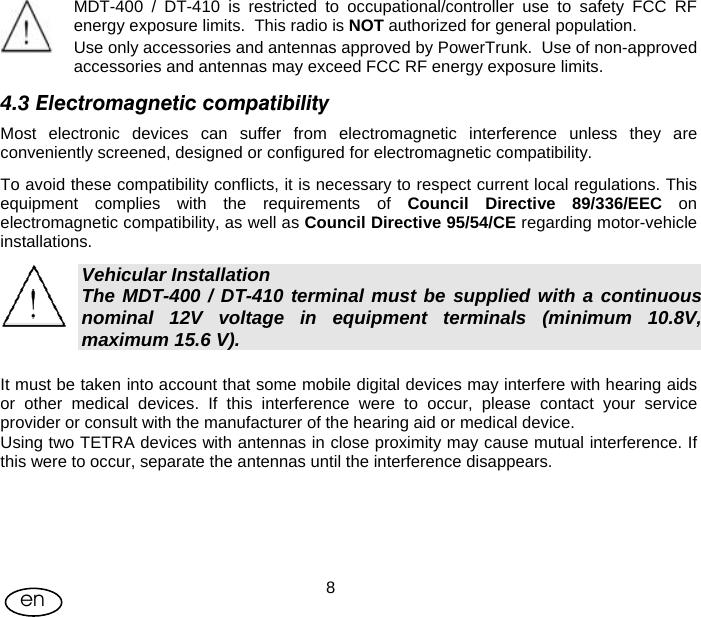 User Manual  8en   MDT-400 / DT-410 is restricted to occupational/controller use to safety FCC RF energy exposure limits.  This radio is NOT authorized for general population. Use only accessories and antennas approved by PowerTrunk.  Use of non-approved accessories and antennas may exceed FCC RF energy exposure limits. 4.3 Electromagnetic compatibility Most electronic devices can suffer from electromagnetic interference unless they are conveniently screened, designed or configured for electromagnetic compatibility. To avoid these compatibility conflicts, it is necessary to respect current local regulations. This equipment complies with the requirements of Council Directive 89/336/EEC on electromagnetic compatibility, as well as Council Directive 95/54/CE regarding motor-vehicle installations. Vehicular Installation The MDT-400 / DT-410 terminal must be supplied with a continuous nominal 12V voltage in equipment terminals (minimum 10.8V, maximum 15.6 V). It must be taken into account that some mobile digital devices may interfere with hearing aids or other medical devices. If this interference were to occur, please contact your service provider or consult with the manufacturer of the hearing aid or medical device. Using two TETRA devices with antennas in close proximity may cause mutual interference. If this were to occur, separate the antennas until the interference disappears. 