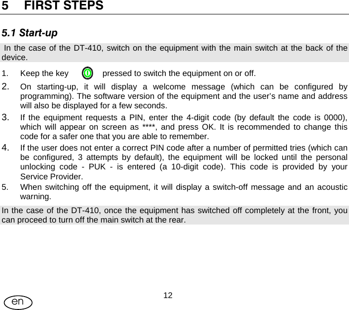 User Manual  12en 5 FIRST STEPS 5.1 Start-up  In the case of the DT-410, switch on the equipment with the main switch at the back of the device. 1.  Keep the key               pressed to switch the equipment on or off. 2.  On starting-up, it will display a welcome message (which can be configured by programming). The software version of the equipment and the user’s name and address will also be displayed for a few seconds. 3.  If the equipment requests a PIN, enter the 4-digit code (by default the code is 0000), which will appear on screen as ****, and press OK. It is recommended to change this code for a safer one that you are able to remember. 4.  If the user does not enter a correct PIN code after a number of permitted tries (which can be configured, 3 attempts by default), the equipment will be locked until the personal unlocking code - PUK - is entered (a 10-digit code). This code is provided by your Service Provider. 5.  When switching off the equipment, it will display a switch-off message and an acoustic warning. In the case of the DT-410, once the equipment has switched off completely at the front, you can proceed to turn off the main switch at the rear.    