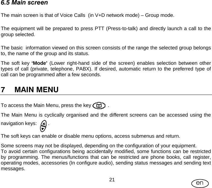 User Manual  21 en 6.5 Main screen The main screen is that of Voice Calls  (in V+D network mode) – Group mode.  The equipment will be prepared to press PTT (Press-to-talk) and directly launch a call to the group selected. The basic  information viewed on this screen consists of the range the selected group belongs to, the name of the group and its status. The soft key ‘Mode’ (Lower right-hand side of the screen) enables selection between other types of call (private, telephone, PABX). If desired, automatic return to the preferred type of call can be programmed after a few seconds. 7 MAIN MENU To access the Main Menu, press the key            . The Main Menu is cyclically organised and the different screens can be accessed using the navigation keys:        . The soft keys can enable or disable menu options, access submenus and return. Some screens may not be displayed, depending on the configuration of your equipment. To avoid certain configurations being accidentally modified, some functions can be restricted by programming. The menus/functions that can be restricted are phone books, call register, operating modes, accessories (In configure audio), sending status messages and sending text messages. 