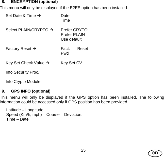 User Manual  25 en 8. ENCRYPTION (optional)  This menu will only be displayed if the E2EE option has been installed. Set Date &amp; Time Æ Date  Time   Select PLAIN/CRYPTO Æ Prefer CRYTO  Prefer PLAIN  Use default   Factory Reset Æ Fact. Reset Pwd   Key Set Check Value Æ  Key Set CV   Info Security Proc.     Info Crypto Module    9. GPS INFO (optional) This menu will only be displayed if the GPS option has been installed. The following information could be accessed only if GPS position has been provided. Latitude – Longitude Speed (Km/h, mph) – Course – Deviation. Time – Date 