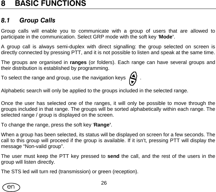 User Manual  26en 8 BASIC FUNCTIONS 8.1 Group Calls Group calls will enable you to communicate with a group of users that are allowed to participate in the communication. Select GRP mode with the soft key ‘Mode’. A group call is always semi-duplex with direct signalling: the group selected on screen is directly connected by pressing PTT, and it is not possible to listen and speak at the same time. The groups are organised in ranges (or folders). Each range can have several groups and their distribution is established by programming. To select the range and group, use the navigation keys          . Alphabetic search will only be applied to the groups included in the selected range. Once the user has selected one of the ranges, it will only be possible to move through the groups included in that range. The groups will be sorted alphabetically within each range. The selected range / group is displayed on the screen. To change the range, press the soft key ‘Range’. When a group has been selected, its status will be displayed on screen for a few seconds. The call to this group will proceed if the group is available. If it isn’t, pressing PTT will display the message “Non-valid group”. The user must keep the PTT key pressed to send the call, and the rest of the users in the group will listen directly. The STS led will turn red (transmission) or green (reception). 