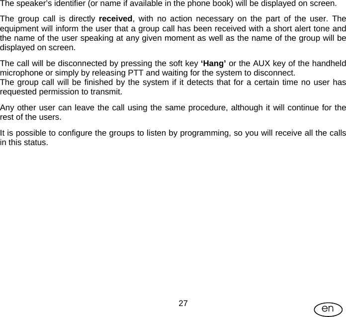 User Manual  27 en The speaker’s identifier (or name if available in the phone book) will be displayed on screen. The group call is directly received, with no action necessary on the part of the user. The equipment will inform the user that a group call has been received with a short alert tone and the name of the user speaking at any given moment as well as the name of the group will be displayed on screen. The call will be disconnected by pressing the soft key ‘Hang’ or the AUX key of the handheld microphone or simply by releasing PTT and waiting for the system to disconnect. The group call will be finished by the system if it detects that for a certain time no user has requested permission to transmit. Any other user can leave the call using the same procedure, although it will continue for the rest of the users. It is possible to configure the groups to listen by programming, so you will receive all the calls in this status. 