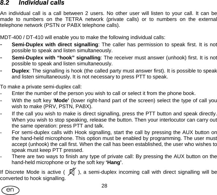 User Manual  28en 8.2 Individual calls An individual call is a call between 2 users. No other user will listen to your call. It can be made to numbers on the TETRA network (private calls) or to numbers on the external telephone network (PSTN or PABX telephone calls).  MDT-400 / DT-410 will enable you to make the following individual calls: - Semi-Duplex with direct signalling: The caller has permission to speak first. It is not possible to speak and listen simultaneously. - Semi-Duplex with “hook” signalling: The receiver must answer (unhook) first. It is not possible to speak and listen simultaneously.  - Duplex: The signalling is hook (the called party must answer first). It is possible to speak and listen simultaneously. It is not necessary to press PTT to speak. To make a private semi-duplex call: -  Enter the number of the person you wish to call or select it from the phone book. - With the soft key ‘Mode’ (lower right-hand part of the screen) select the type of call you wish to make (PRV, PSTN, PABX).  - If the call you wish to make is direct signalling, press the PTT button and speak directly. When you wish to stop speaking, release the button. Then your interlocutor can carry out the same operation: press PTT and talk. -  For semi-duplex calls with Hook signalling, start the call by pressing the AUX button on the hand-held microphone. This option must be enabled by programming. The user must accept (unhook) the call first. When the call has been established, the user who wishes to speak must keep PTT pressed. -  There are two ways to finish any type of private call: By pressing the AUX button on the hand-held microphone or by the soft key ‘Hang’. If Discrete Mode is active (      ), a semi-duplex incoming call with direct signalling will be converted to hook signalling. 