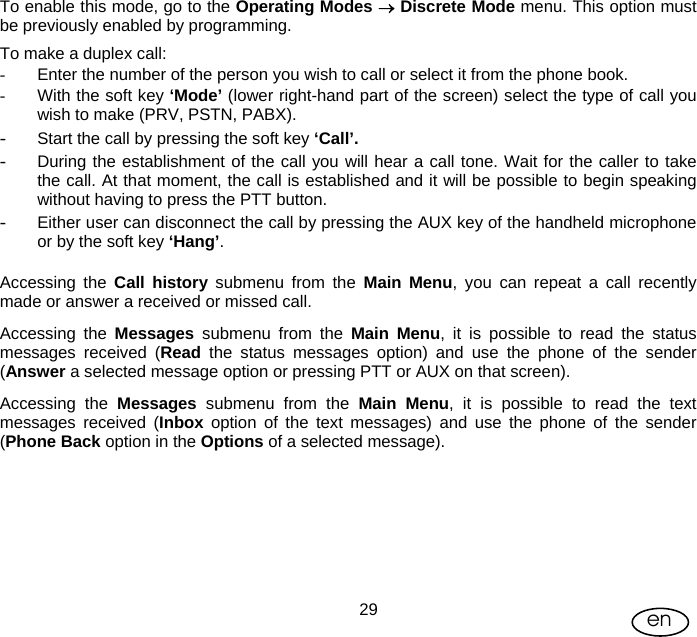 User Manual  29 en To enable this mode, go to the Operating Modes → Discrete Mode menu. This option must be previously enabled by programming. To make a duplex call: -  Enter the number of the person you wish to call or select it from the phone book. -  With the soft key ‘Mode’ (lower right-hand part of the screen) select the type of call you wish to make (PRV, PSTN, PABX). - Start the call by pressing the soft key ‘Call’.  - During the establishment of the call you will hear a call tone. Wait for the caller to take the call. At that moment, the call is established and it will be possible to begin speaking without having to press the PTT button. - Either user can disconnect the call by pressing the AUX key of the handheld microphone or by the soft key ‘Hang’.  Accessing the Call history submenu from the Main Menu, you can repeat a call recently made or answer a received or missed call. Accessing the Messages submenu from the Main Menu, it is possible to read the status messages received (Read the status messages option) and use the phone of the sender (Answer a selected message option or pressing PTT or AUX on that screen). Accessing the Messages  submenu from the Main Menu, it is possible to read the text messages received (Inbox option of the text messages) and use the phone of the sender (Phone Back option in the Options of a selected message). 